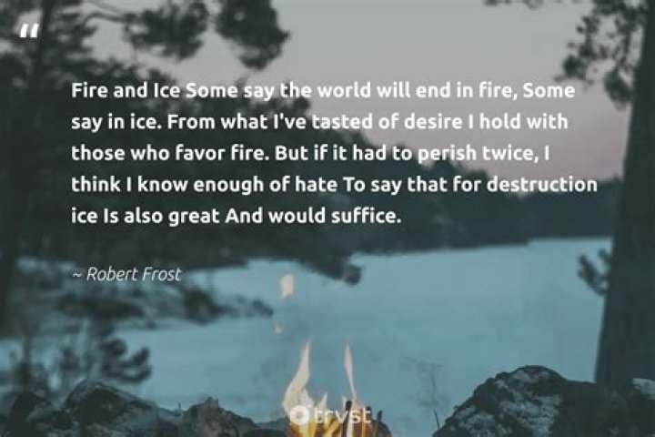 What is the theme of Fire and Ice by Robert Frost Some say the world will end in fire Some say in ice from what Ive tasted of desire hold with those who favor fire but if it had to perish twice I think I know enough